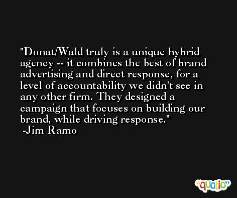 Donat/Wald truly is a unique hybrid agency -- it combines the best of brand advertising and direct response, for a level of accountability we didn't see in any other firm. They designed a campaign that focuses on building our brand, while driving response. -Jim Ramo