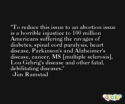 To reduce this issue to an abortion issue is a horrible injustice to 100 million Americans suffering the ravages of diabetes, spinal cord paralysis, heart disease, Parkinson's and Alzheimer's disease, cancer, MS [multiple sclerosis], Lou Gehrig's disease and other fatal, debilitating diseases. -Jim Ramstad
