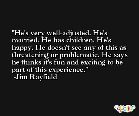 He's very well-adjusted. He's married. He has children. He's happy. He doesn't see any of this as threatening or problematic. He says he thinks it's fun and exciting to be part of this experience. -Jim Rayfield