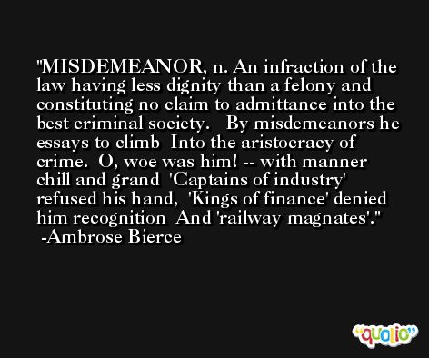 MISDEMEANOR, n. An infraction of the law having less dignity than a felony and constituting no claim to admittance into the best criminal society.   By misdemeanors he essays to climb  Into the aristocracy of crime.  O, woe was him! -- with manner chill and grand  'Captains of industry' refused his hand,  'Kings of finance' denied him recognition  And 'railway magnates'. -Ambrose Bierce