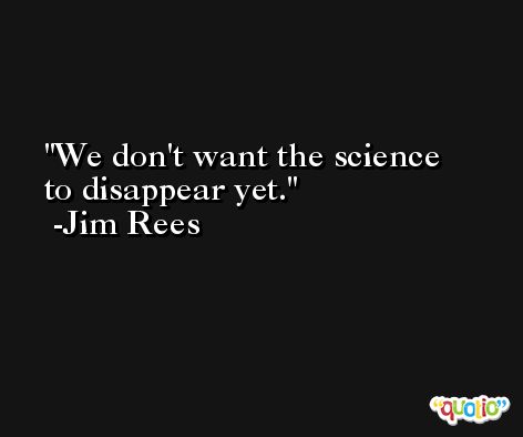 We don't want the science to disappear yet. -Jim Rees