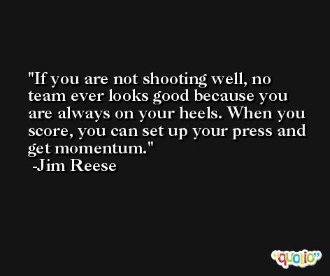 If you are not shooting well, no team ever looks good because you are always on your heels. When you score, you can set up your press and get momentum. -Jim Reese