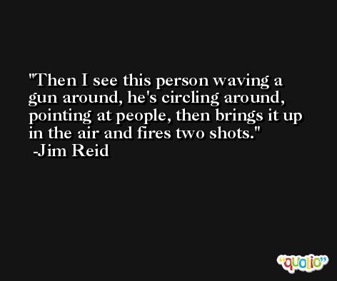Then I see this person waving a gun around, he's circling around, pointing at people, then brings it up in the air and fires two shots. -Jim Reid