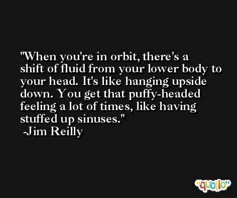 When you're in orbit, there's a shift of fluid from your lower body to your head. It's like hanging upside down. You get that puffy-headed feeling a lot of times, like having stuffed up sinuses. -Jim Reilly