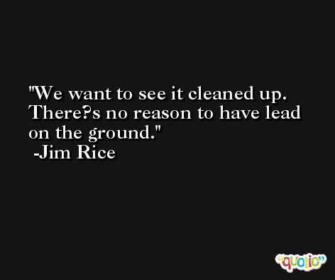 We want to see it cleaned up. There?s no reason to have lead on the ground. -Jim Rice