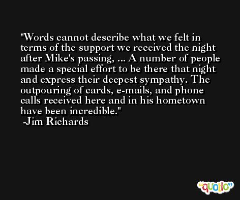Words cannot describe what we felt in terms of the support we received the night after Mike's passing, ... A number of people made a special effort to be there that night and express their deepest sympathy. The outpouring of cards, e-mails, and phone calls received here and in his hometown have been incredible. -Jim Richards