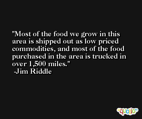 Most of the food we grow in this area is shipped out as low priced commodities, and most of the food purchased in the area is trucked in over 1,500 miles. -Jim Riddle