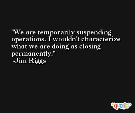 We are temporarily suspending operations. I wouldn't characterize what we are doing as closing permanently. -Jim Riggs
