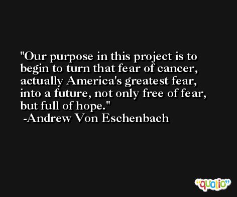 Our purpose in this project is to begin to turn that fear of cancer, actually America's greatest fear, into a future, not only free of fear, but full of hope. -Andrew Von Eschenbach