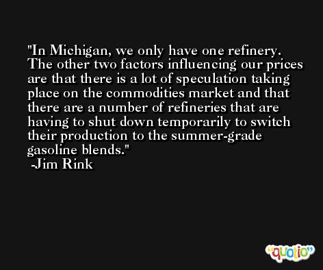 In Michigan, we only have one refinery. The other two factors influencing our prices are that there is a lot of speculation taking place on the commodities market and that there are a number of refineries that are having to shut down temporarily to switch their production to the summer-grade gasoline blends. -Jim Rink