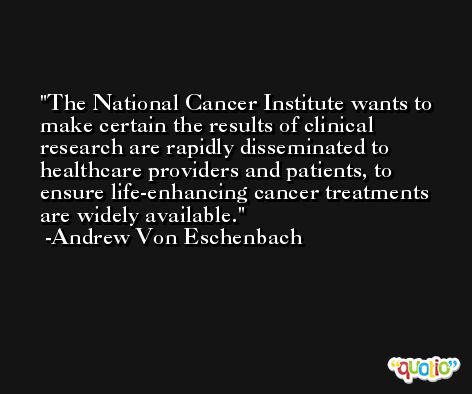 The National Cancer Institute wants to make certain the results of clinical research are rapidly disseminated to healthcare providers and patients, to ensure life-enhancing cancer treatments are widely available. -Andrew Von Eschenbach
