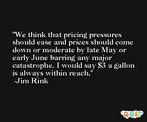 We think that pricing pressures should ease and prices should come down or moderate by late May or early June barring any major catastrophe. I would say $3 a gallon is always within reach. -Jim Rink