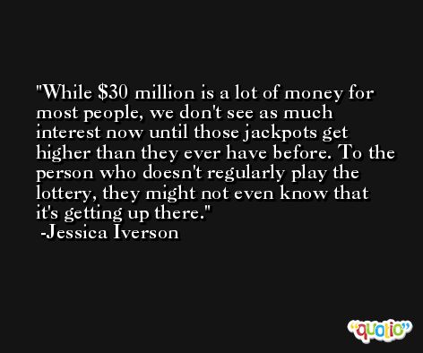 While $30 million is a lot of money for most people, we don't see as much interest now until those jackpots get higher than they ever have before. To the person who doesn't regularly play the lottery, they might not even know that it's getting up there. -Jessica Iverson