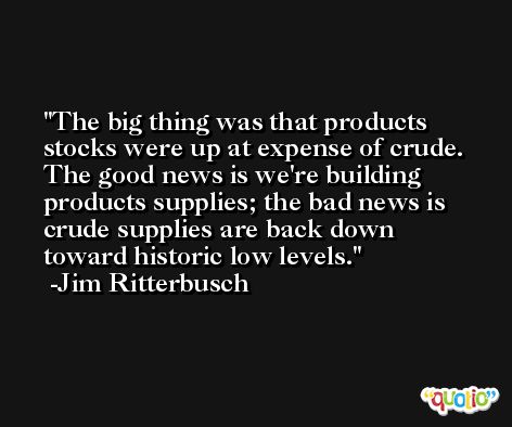 The big thing was that products stocks were up at expense of crude. The good news is we're building products supplies; the bad news is crude supplies are back down toward historic low levels. -Jim Ritterbusch