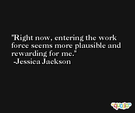 Right now, entering the work force seems more plausible and rewarding for me. -Jessica Jackson