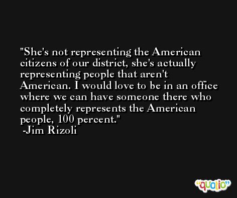 She's not representing the American citizens of our district, she's actually representing people that aren't American. I would love to be in an office where we can have someone there who completely represents the American people, 100 percent. -Jim Rizoli