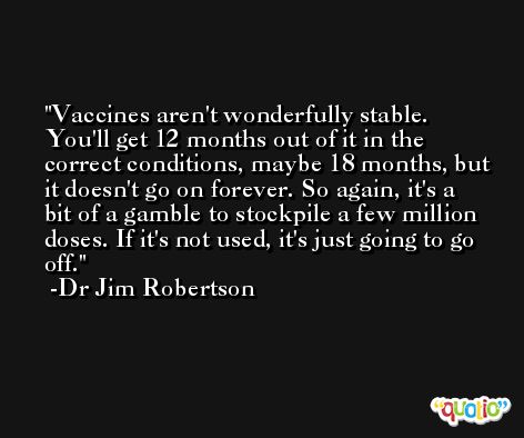 Vaccines aren't wonderfully stable. You'll get 12 months out of it in the correct conditions, maybe 18 months, but it doesn't go on forever. So again, it's a bit of a gamble to stockpile a few million doses. If it's not used, it's just going to go off. -Dr Jim Robertson