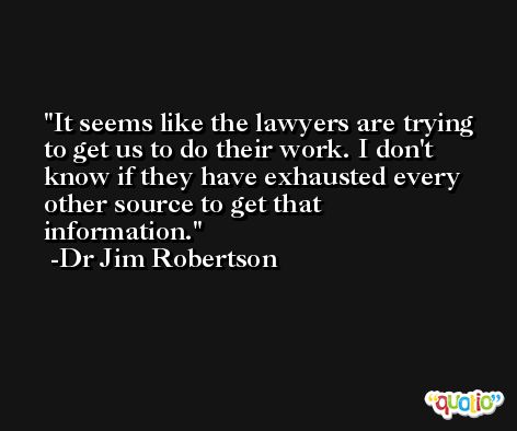 It seems like the lawyers are trying to get us to do their work. I don't know if they have exhausted every other source to get that information. -Dr Jim Robertson