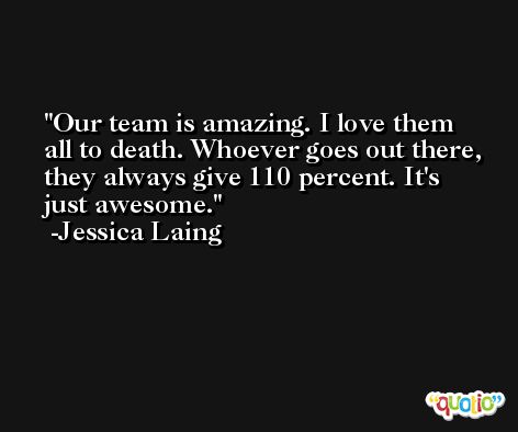 Our team is amazing. I love them all to death. Whoever goes out there, they always give 110 percent. It's just awesome. -Jessica Laing