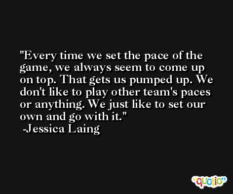 Every time we set the pace of the game, we always seem to come up on top. That gets us pumped up. We don't like to play other team's paces or anything. We just like to set our own and go with it. -Jessica Laing