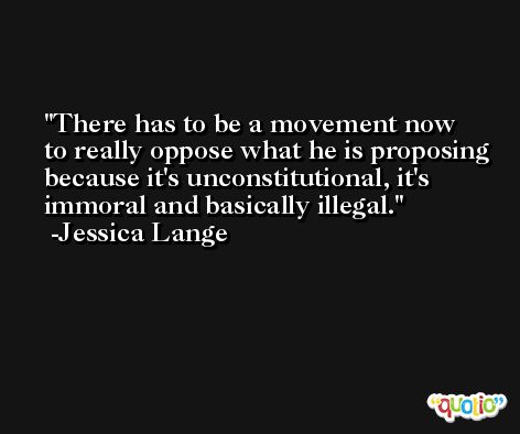 There has to be a movement now to really oppose what he is proposing because it's unconstitutional, it's immoral and basically illegal. -Jessica Lange