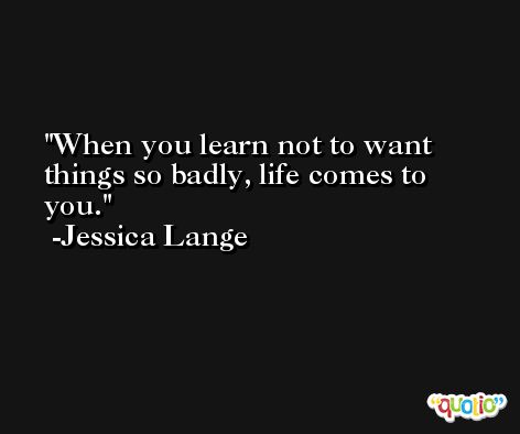 When you learn not to want things so badly, life comes to you. -Jessica Lange