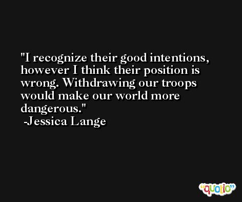 I recognize their good intentions, however I think their position is wrong. Withdrawing our troops would make our world more dangerous. -Jessica Lange