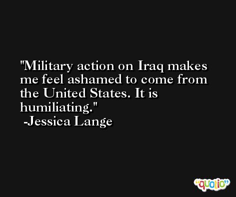 Military action on Iraq makes me feel ashamed to come from the United States. It is humiliating. -Jessica Lange