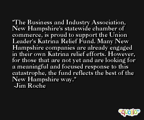 The Business and Industry Association, New Hampshire's statewide chamber of commerce, is proud to support the Union Leader's Katrina Relief Fund. Many New Hampshire companies are already engaged in their own Katrina relief efforts. However, for those that are not yet and are looking for a meaningful and focused response to this catastrophe, the fund reflects the best of the New Hampshire way. -Jim Roche