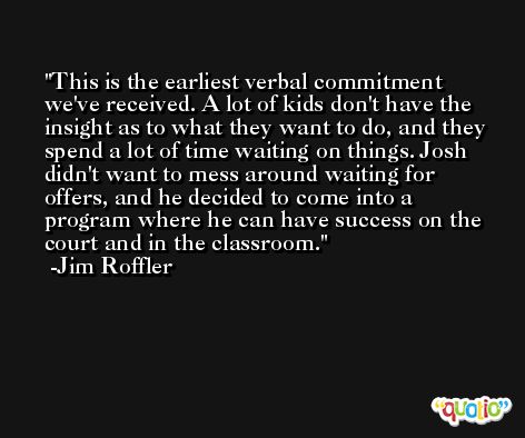 This is the earliest verbal commitment we've received. A lot of kids don't have the insight as to what they want to do, and they spend a lot of time waiting on things. Josh didn't want to mess around waiting for offers, and he decided to come into a program where he can have success on the court and in the classroom. -Jim Roffler