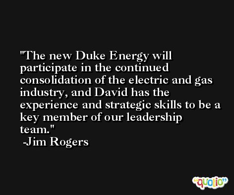 The new Duke Energy will participate in the continued consolidation of the electric and gas industry, and David has the experience and strategic skills to be a key member of our leadership team. -Jim Rogers
