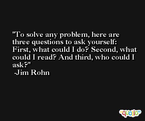 To solve any problem, here are three questions to ask yourself: First, what could I do? Second, what could I read? And third, who could I ask? -Jim Rohn