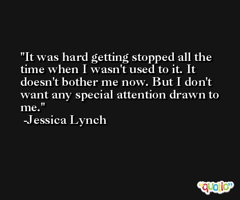 It was hard getting stopped all the time when I wasn't used to it. It doesn't bother me now. But I don't want any special attention drawn to me. -Jessica Lynch