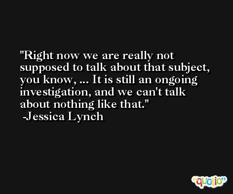 Right now we are really not supposed to talk about that subject, you know, ... It is still an ongoing investigation, and we can't talk about nothing like that. -Jessica Lynch