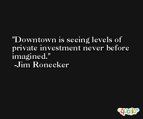 Downtown is seeing levels of private investment never before imagined. -Jim Ronecker