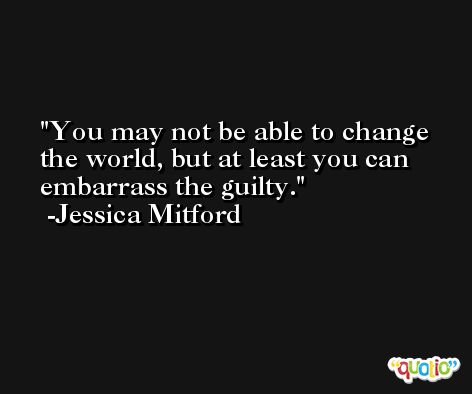 You may not be able to change the world, but at least you can embarrass the guilty. -Jessica Mitford