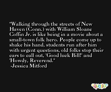 Walking through the streets of New Haven (Conn.) with William Sloane Coffin Jr. is like being in a movie about a small-town folk hero. People come up to shake his hand, students run after him with urgent questions, old folks stop their cars to call out, 'Good luck Bill!' and 'Howdy, Reverend. -Jessica Mitford