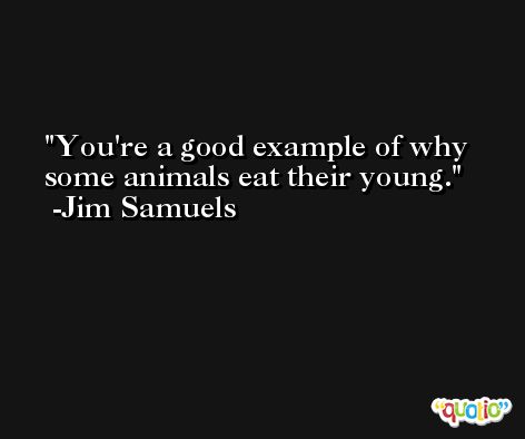 You're a good example of why some animals eat their young. -Jim Samuels