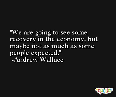 We are going to see some recovery in the economy, but maybe not as much as some people expected. -Andrew Wallace