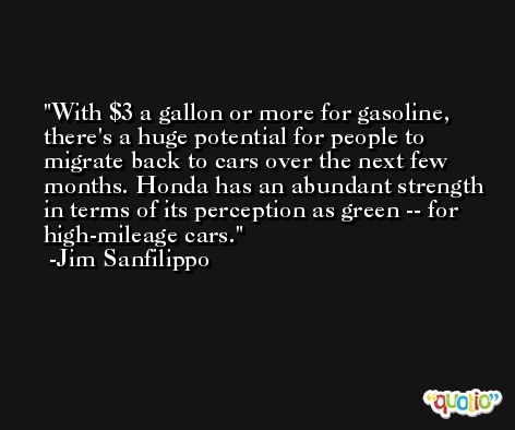 With $3 a gallon or more for gasoline, there's a huge potential for people to migrate back to cars over the next few months. Honda has an abundant strength in terms of its perception as green -- for high-mileage cars. -Jim Sanfilippo