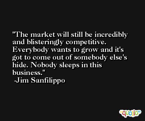 The market will still be incredibly and blisteringly competitive. Everybody wants to grow and it's got to come out of somebody else's hide. Nobody sleeps in this business. -Jim Sanfilippo