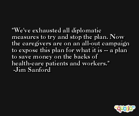 We've exhausted all diplomatic measures to try and stop the plan. Now the caregivers are on an all-out campaign to expose this plan for what it is -- a plan to save money on the backs of health-care patients and workers. -Jim Sanford