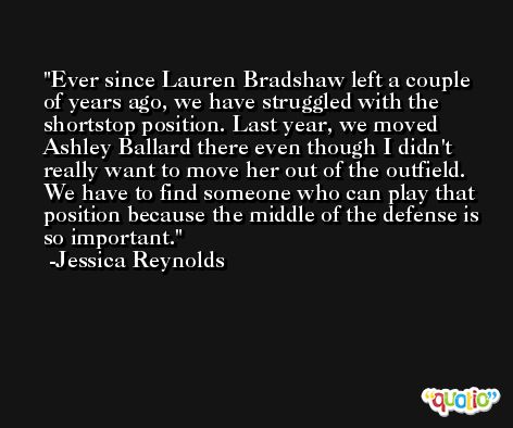 Ever since Lauren Bradshaw left a couple of years ago, we have struggled with the shortstop position. Last year, we moved Ashley Ballard there even though I didn't really want to move her out of the outfield. We have to find someone who can play that position because the middle of the defense is so important. -Jessica Reynolds