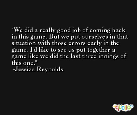 We did a really good job of coming back in this game. But we put ourselves in that situation with those errors early in the game. I'd like to see us put together a game like we did the last three innings of this one. -Jessica Reynolds