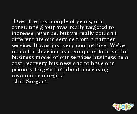 Over the past couple of years, our consulting group was really targeted to increase revenue, but we really couldn't differentiate our service from a partner service. It was just very competitive. We've made the decision as a company to have the business model of our services business be a cost-recovery business and to have our primary targets not about increasing revenue or margin. -Jim Sargent