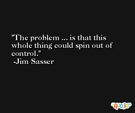 The problem ... is that this whole thing could spin out of control. -Jim Sasser