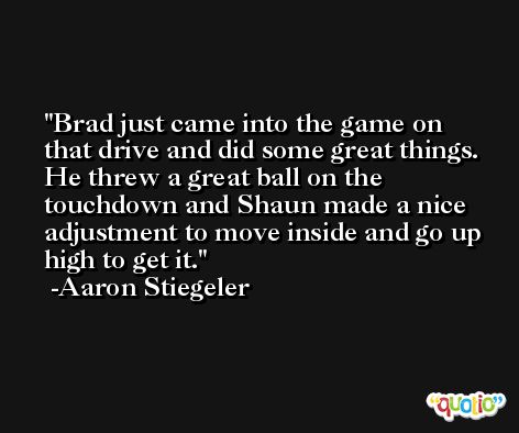 Brad just came into the game on that drive and did some great things. He threw a great ball on the touchdown and Shaun made a nice adjustment to move inside and go up high to get it. -Aaron Stiegeler