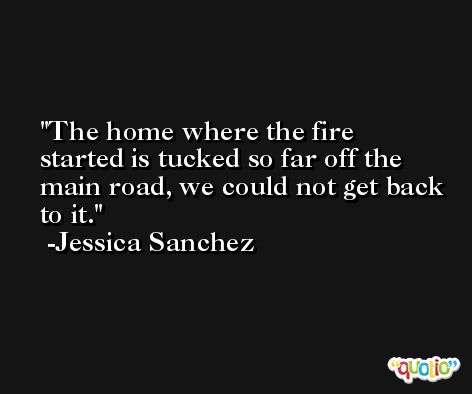 The home where the fire started is tucked so far off the main road, we could not get back to it. -Jessica Sanchez