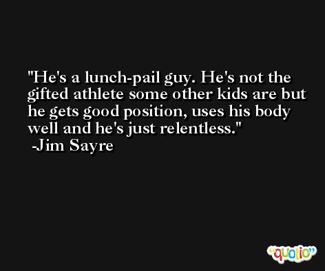 He's a lunch-pail guy. He's not the gifted athlete some other kids are but he gets good position, uses his body well and he's just relentless. -Jim Sayre