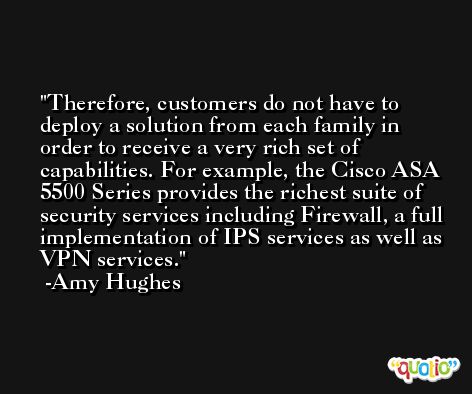 Therefore, customers do not have to deploy a solution from each family in order to receive a very rich set of capabilities. For example, the Cisco ASA 5500 Series provides the richest suite of security services including Firewall, a full implementation of IPS services as well as VPN services. -Amy Hughes